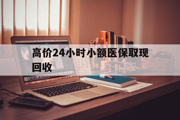 高价24小时小额医保取现回收的最新政策(2025年高价24小时小额医保取现回收是真的吗分享)