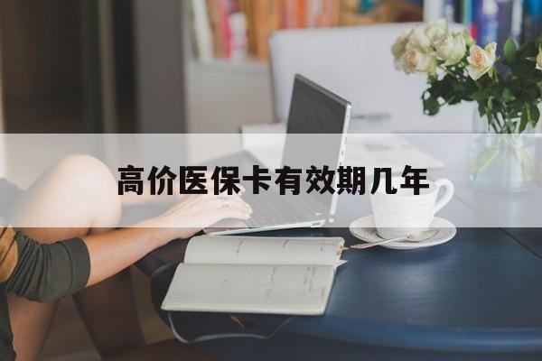 高价医保卡有效期几年的最新政策(2025年医保卡有上限吗?分享)