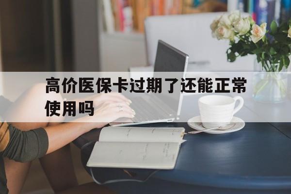 高价医保卡过期了还能正常使用吗的最新政策(2025年过期的医保卡如何处理?分享)