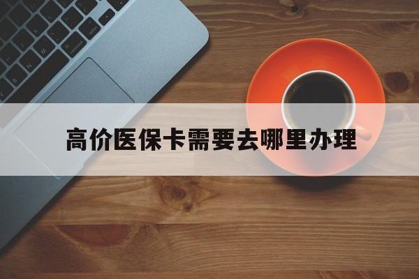 高价医保卡需要去哪里办理的最新政策(2025年办理医保卡到哪里办理分享)