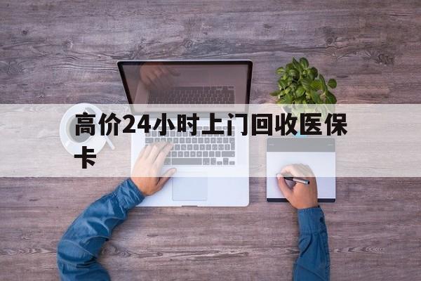 高价24小时上门回收医保卡的最新政策(2025年高价24小时上门回收医保卡是真的吗分享)