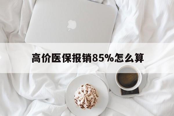 高价医保报销85%怎么算的最新政策(2025年医保报销比例85%分享)