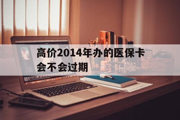 高价2014年办的医保卡会不会过期的最新政策(2025年高价2014年办的医保卡会不会过期呢分享)